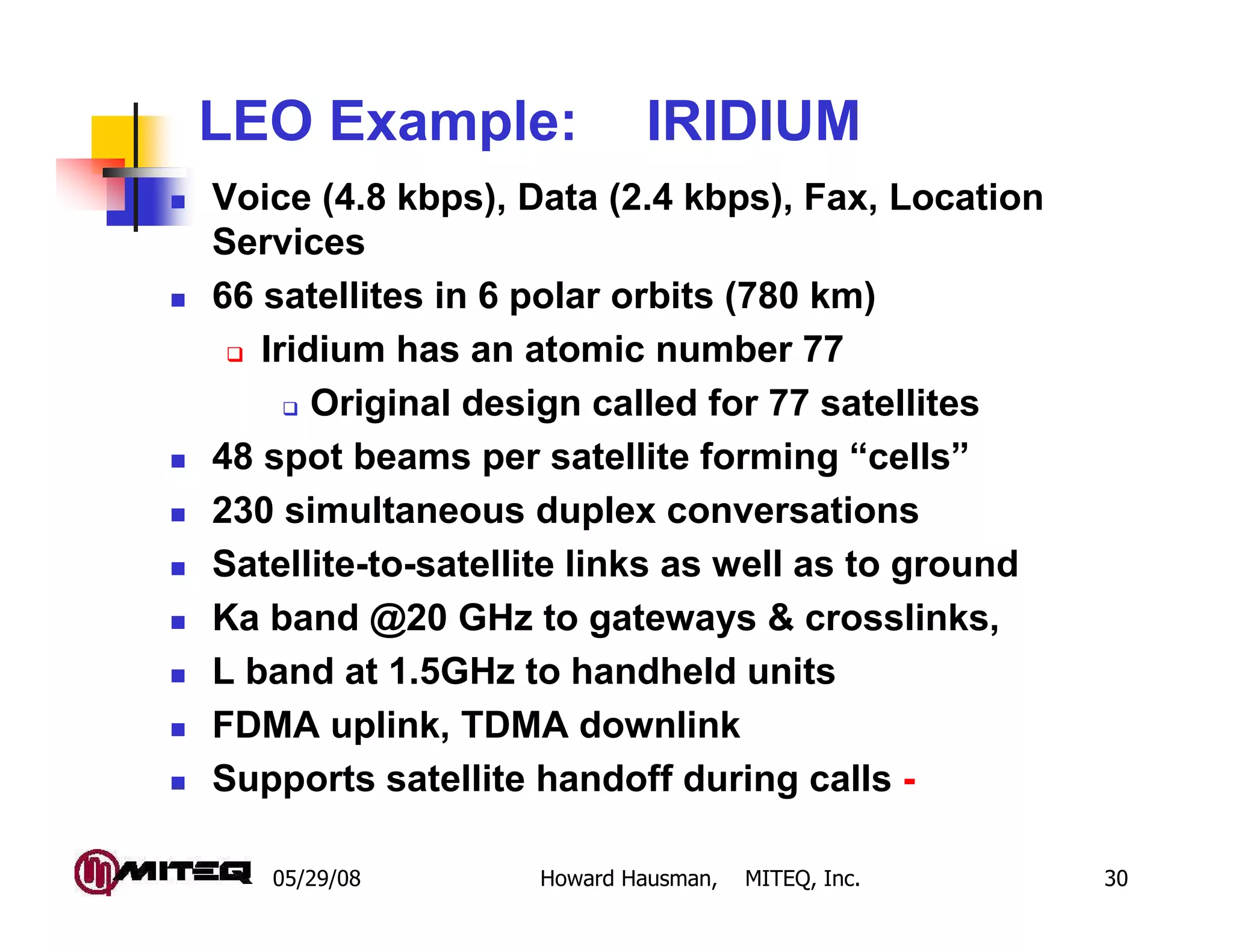 05/29/08 Howard Hausman, MITEQ, Inc. 30
LEO Example: IRIDIUM
Voice (4.8 kbps), Data (2.4 kbps), Fax, Location
Services
66 satellites in 6 polar orbits (780 km)
Iridium has an atomic number 77
Original design called for 77 satellites
48 spot beams per satellite forming “cells”
230 simultaneous duplex conversations
Satellite-to-satellite links as well as to ground
Ka band @20 GHz to gateways & crosslinks,
L band at 1.5GHz to handheld units
FDMA uplink, TDMA downlink
Supports satellite handoff during calls -
 