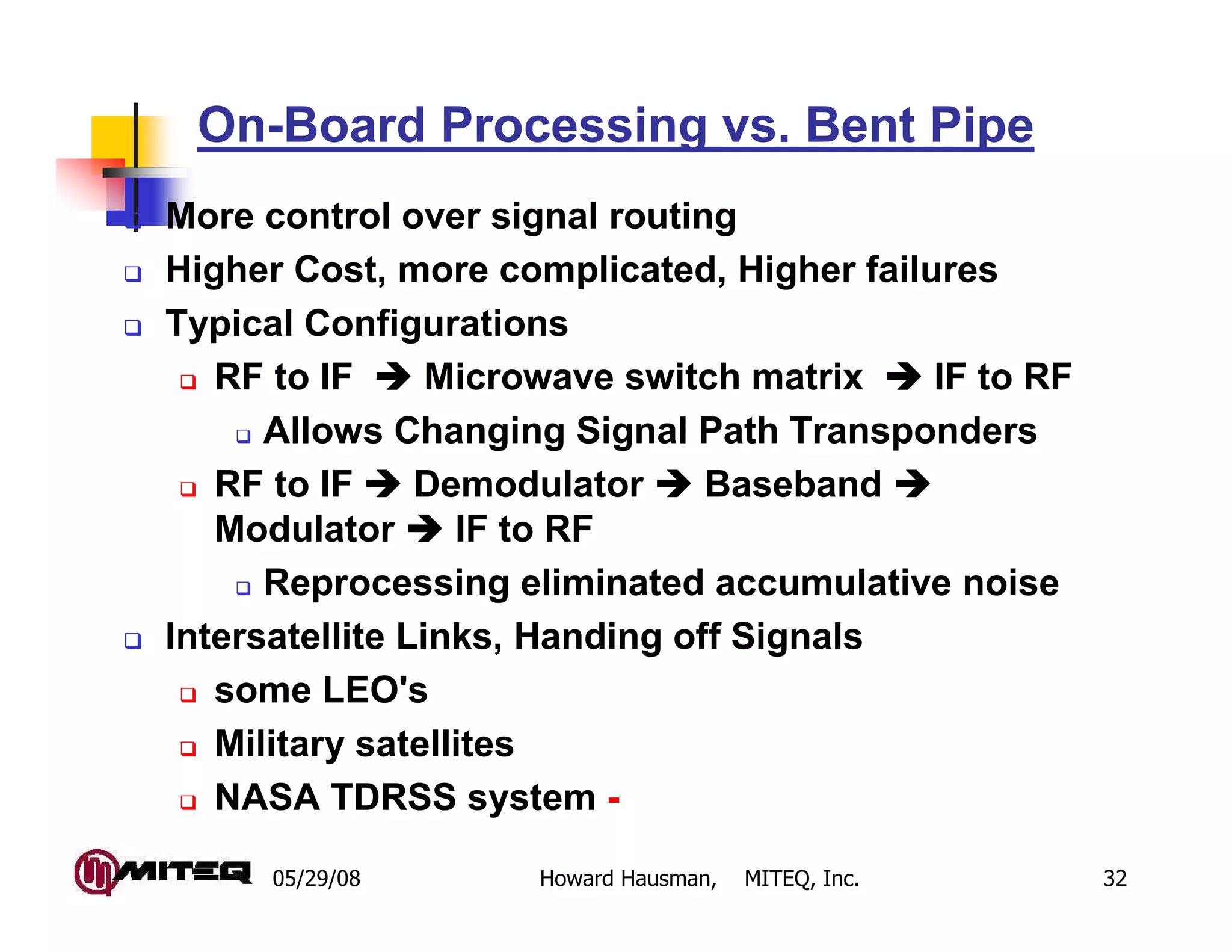 05/29/08 Howard Hausman, MITEQ, Inc. 32
On-Board Processing vs. Bent Pipe
More control over signal routing
Higher Cost, more complicated, Higher failures
Typical Configurations
RF to IF Microwave switch matrix IF to RF
Allows Changing Signal Path Transponders
RF to IF Demodulator Baseband
Modulator IF to RF
Reprocessing eliminated accumulative noise
Intersatellite Links, Handing off Signals
some LEO's
Military satellites
NASA TDRSS system -
 