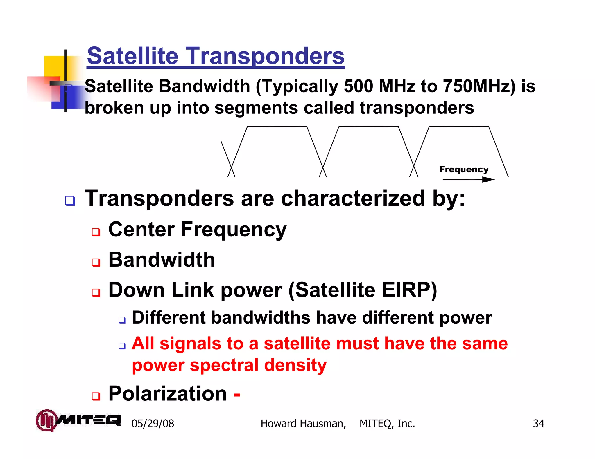 05/29/08 Howard Hausman, MITEQ, Inc. 34
Satellite Transponders
Satellite Bandwidth (Typically 500 MHz to 750MHz) is
broken up into segments called transponders
Transponders are characterized by:
Center Frequency
Bandwidth
Down Link power (Satellite EIRP)
Different bandwidths have different power
All signals to a satellite must have the same
power spectral density
Polarization -
Frequency
 