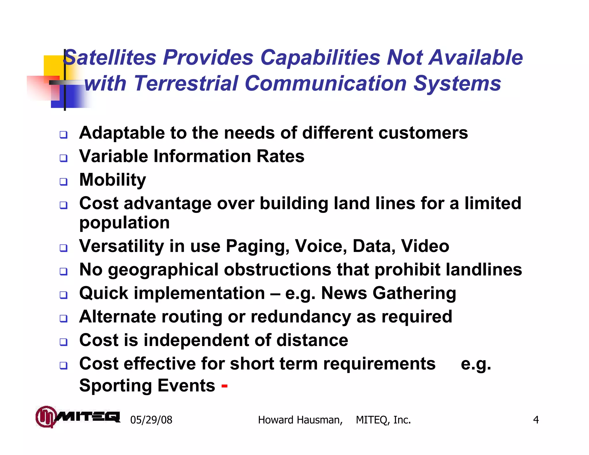 05/29/08 Howard Hausman, MITEQ, Inc. 4
Adaptable to the needs of different customers
Variable Information Rates
Mobility
Cost advantage over building land lines for a limited
population
Versatility in use Paging, Voice, Data, Video
No geographical obstructions that prohibit landlines
Quick implementation – e.g. News Gathering
Alternate routing or redundancy as required
Cost is independent of distance
Cost effective for short term requirements e.g.
Sporting Events -
Satellites Provides Capabilities Not Available
with Terrestrial Communication Systems
 