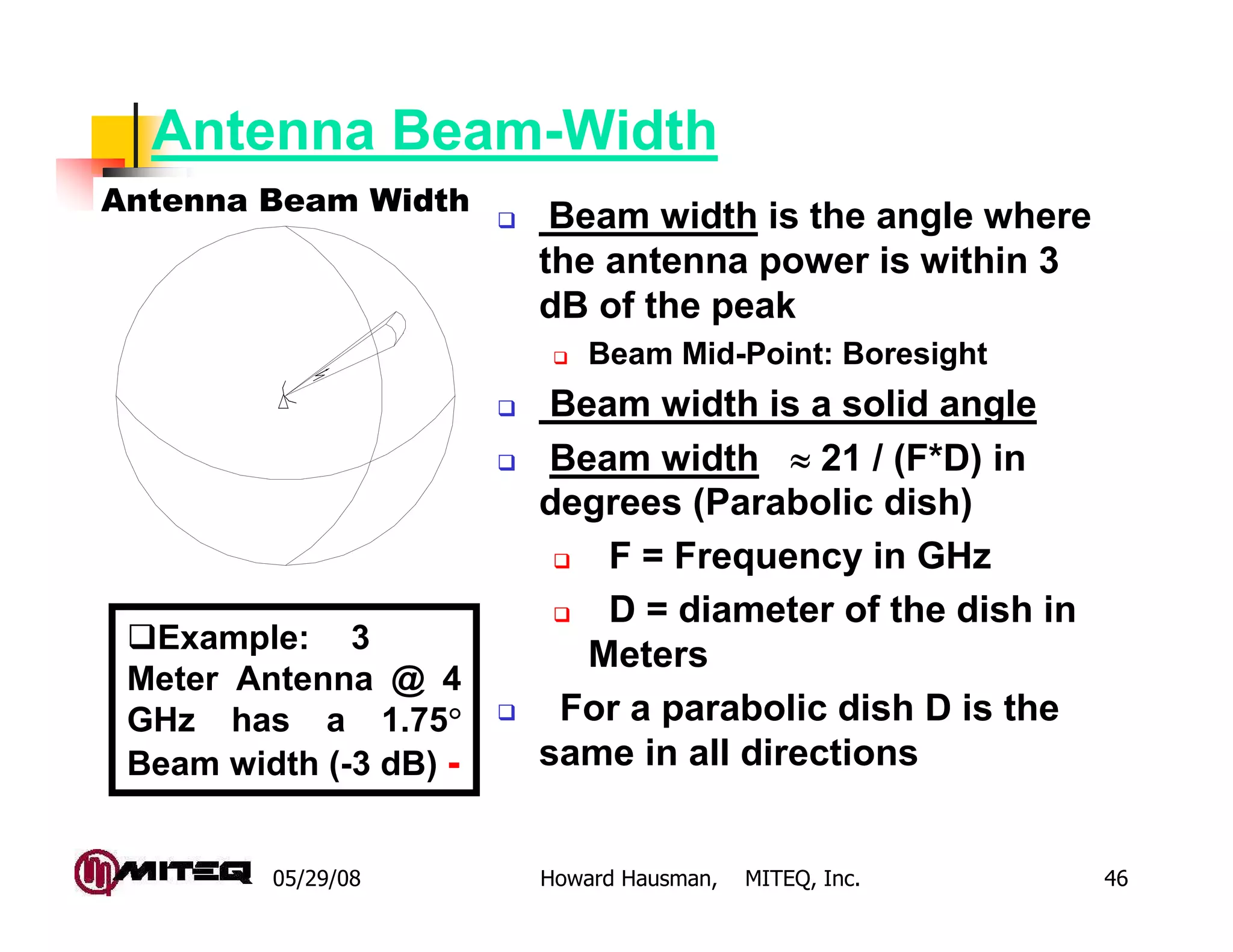 05/29/08 Howard Hausman, MITEQ, Inc. 46
Antenna Beam-Width
Beam width is the angle where
the antenna power is within 3
dB of the peak
Beam Mid-Point: Boresight
Beam width is a solid angle
Beam width ≈≈≈≈ 21 / (F*D) in
degrees (Parabolic dish)
F = Frequency in GHz
D = diameter of the dish in
Meters
For a parabolic dish D is the
same in all directions
Example: 3
Meter Antenna @ 4
GHz has a 1.75°°°°
Beam width (-3 dB) -
Antenna Beam Width
 
