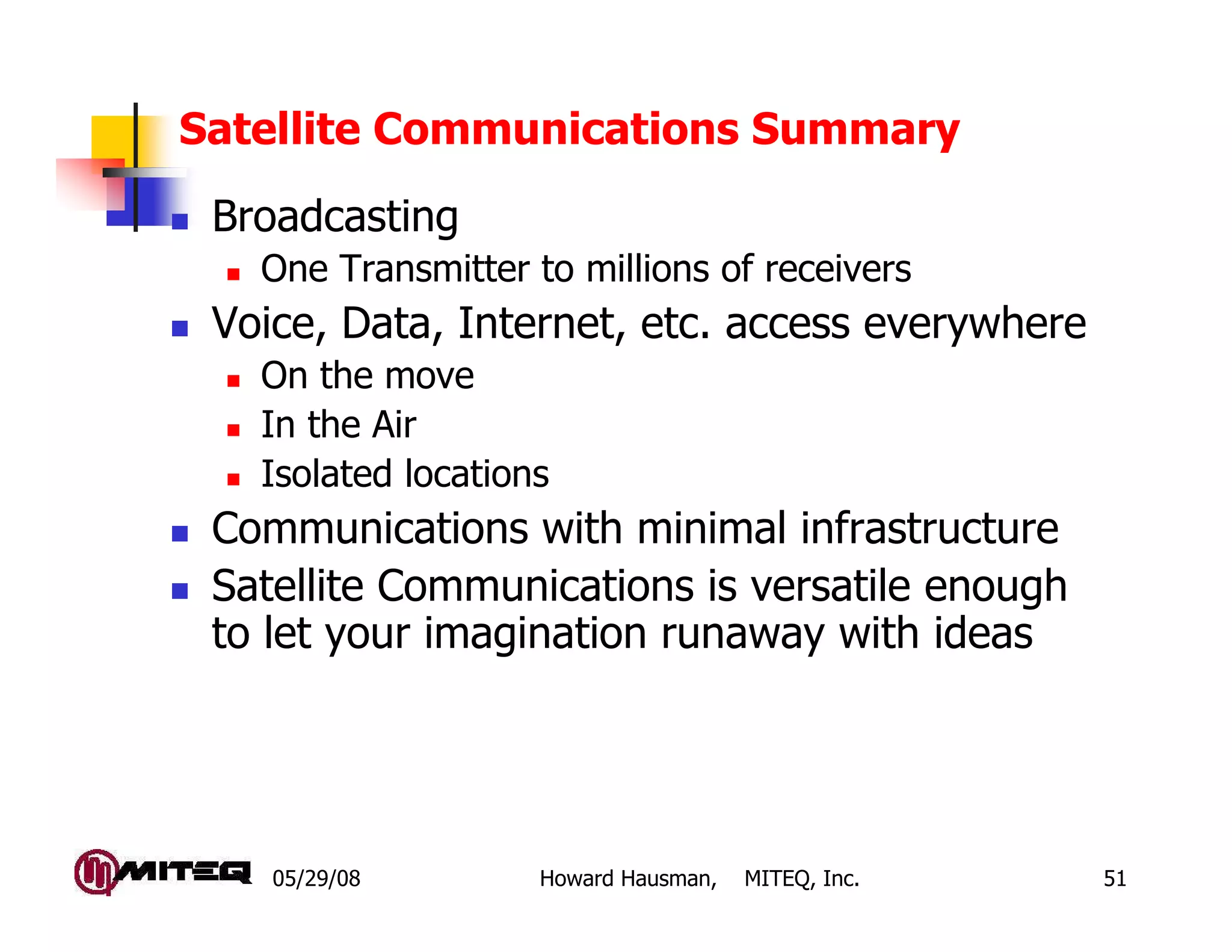 05/29/08 Howard Hausman, MITEQ, Inc. 51
Satellite Communications Summary
Broadcasting
One Transmitter to millions of receivers
Voice, Data, Internet, etc. access everywhere
On the move
In the Air
Isolated locations
Communications with minimal infrastructure
Satellite Communications is versatile enough
to let your imagination runaway with ideas
 