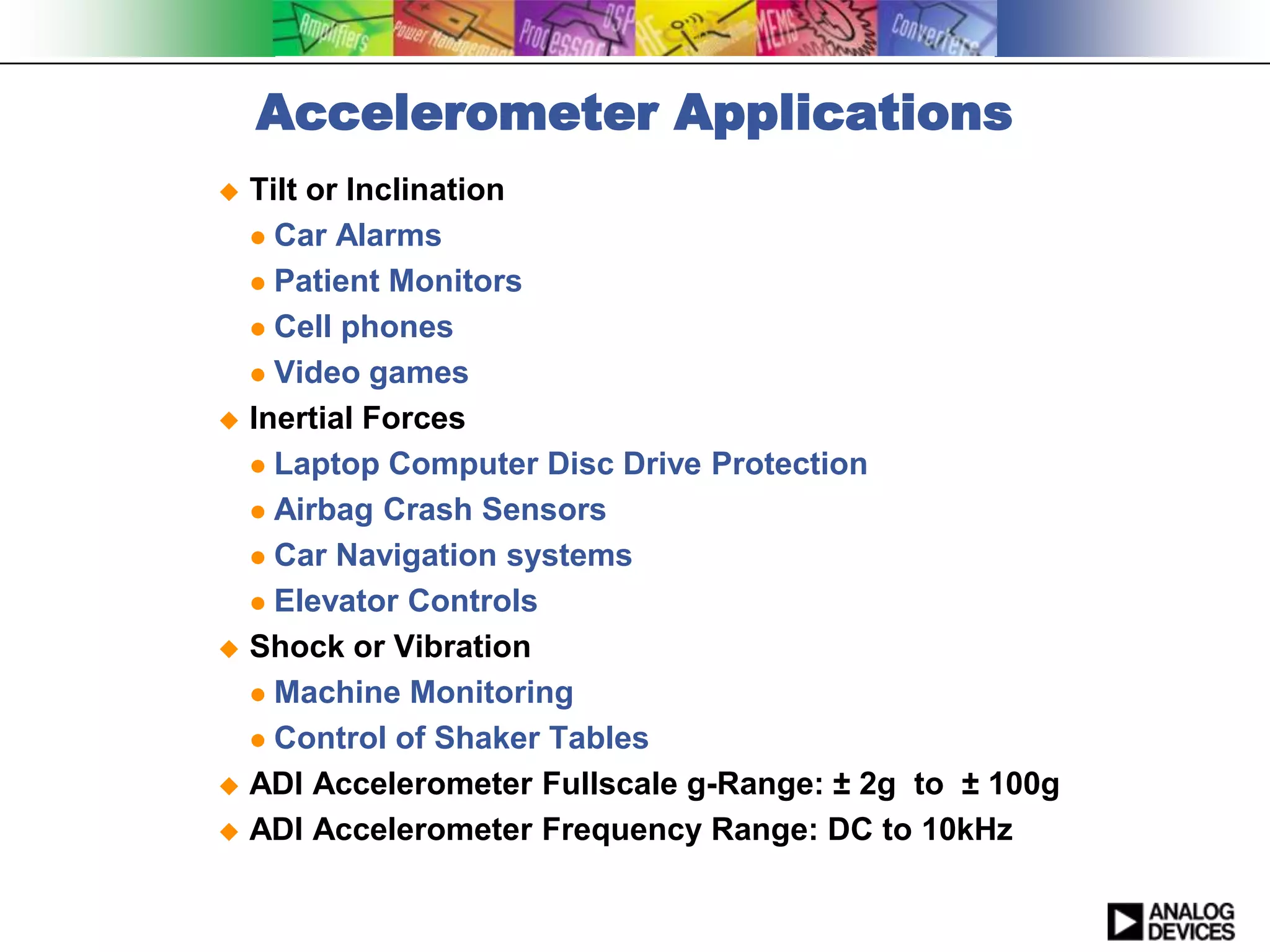 Accelerometer Applications
 Tilt or Inclination
   Car Alarms

   Patient Monitors

   Cell phones

   Video games

 Inertial Forces

   Laptop Computer Disc Drive Protection

   Airbag Crash Sensors

   Car Navigation systems

   Elevator Controls

 Shock or Vibration

   Machine Monitoring

   Control of Shaker Tables

 ADI Accelerometer Fullscale g-Range: ± 2g to ± 100g

 ADI Accelerometer Frequency Range: DC to 10kHz
 