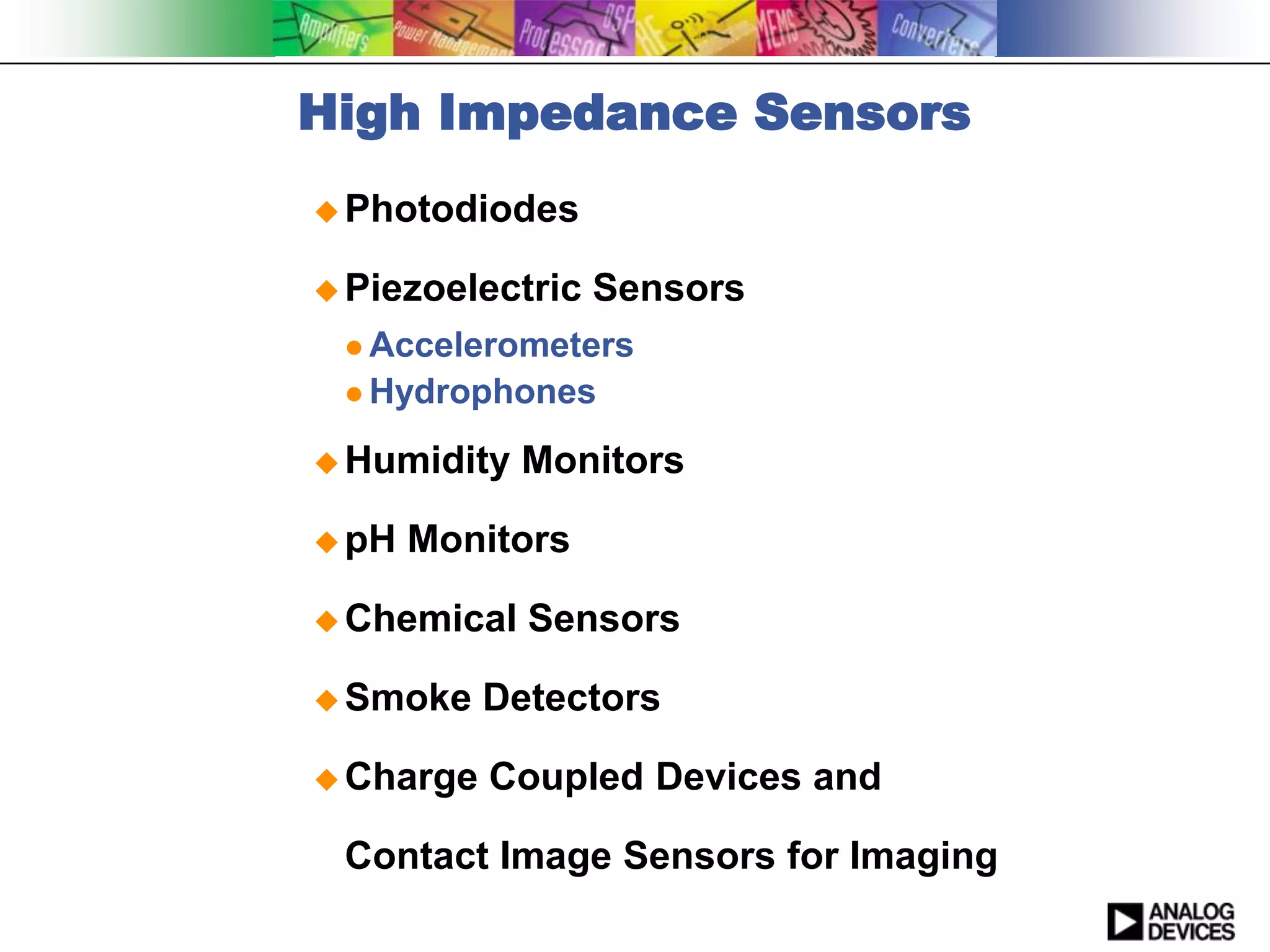 High Impedance Sensors
 Photodiodes

 Piezoelectric   Sensors
  Accelerometers
  Hydrophones

 Humidity   Monitors

 pH   Monitors

 Chemical   Sensors

 Smoke    Detectors

 Charge   Coupled Devices and

 Contact Image Sensors for Imaging
 