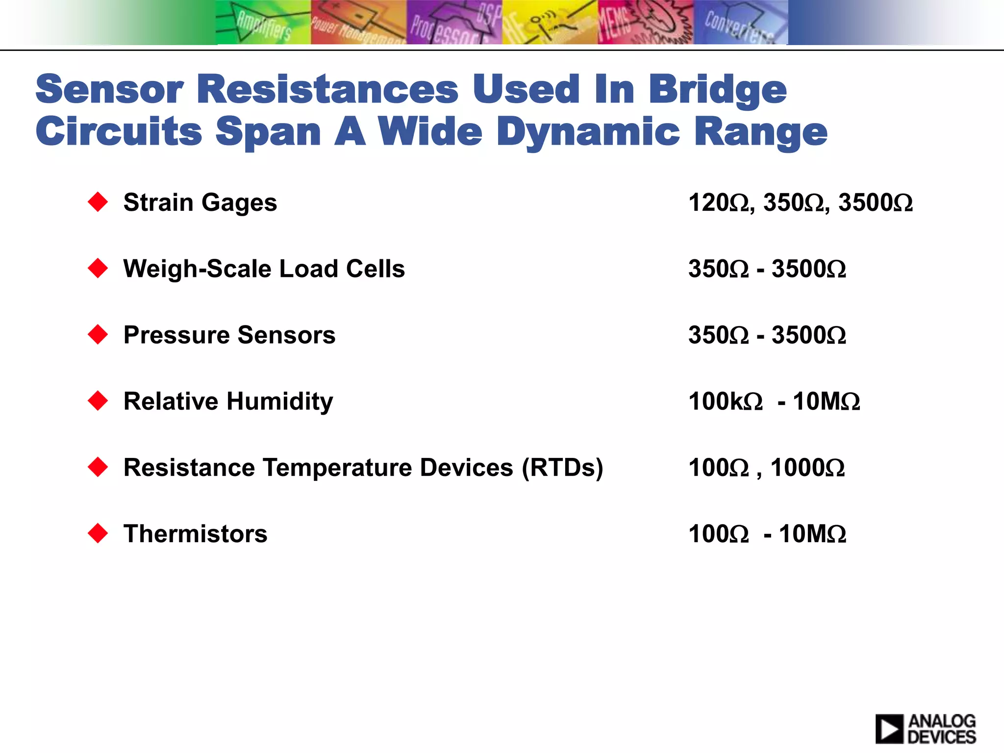 Sensor Resistances Used In Bridge
Circuits Span A Wide Dynamic Range
   Strain Gages                            120, 350, 3500

   Weigh-Scale Load Cells                  350 - 3500

   Pressure Sensors                        350 - 3500

   Relative Humidity                       100k - 10M

   Resistance Temperature Devices (RTDs)   100 , 1000

   Thermistors                             100 - 10M
 