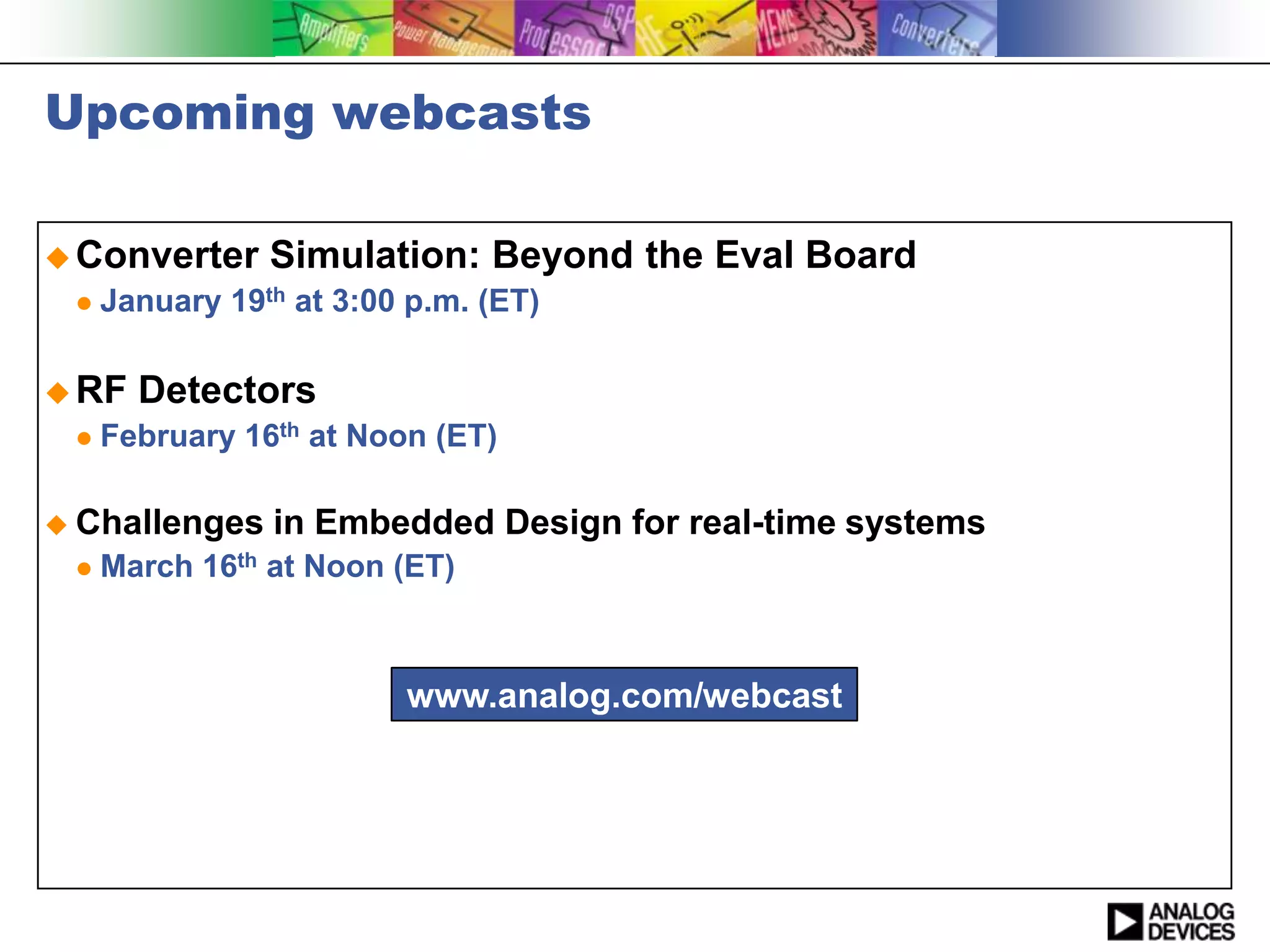Upcoming webcasts

 Converter     Simulation: Beyond the Eval Board
    January 19th at 3:00 p.m. (ET)

 RF   Detectors
    February 16th at Noon (ET)

 Challenges    in Embedded Design for real-time systems
    March 16th at Noon (ET)



                         www.analog.com/webcast
 