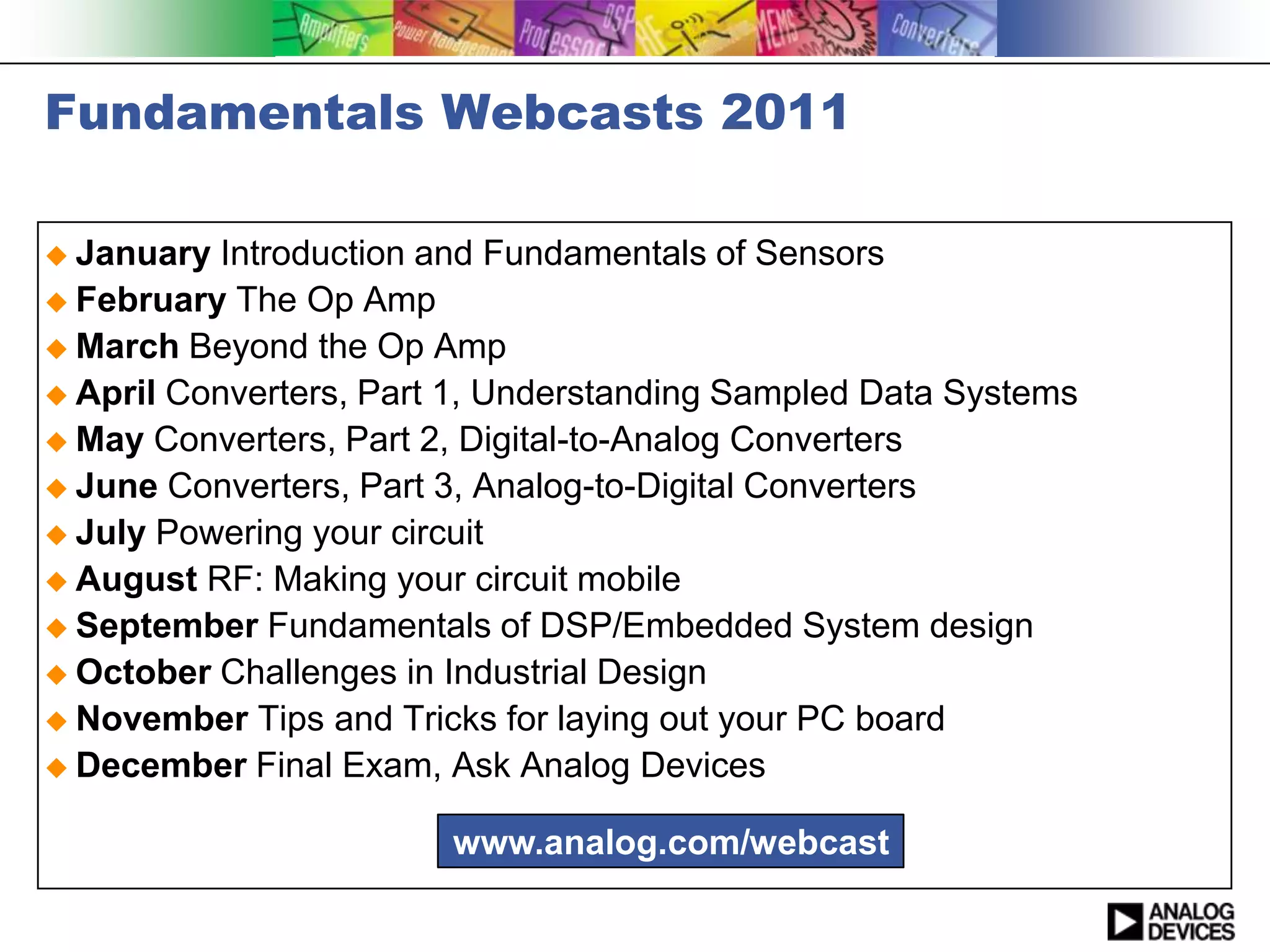 Fundamentals Webcasts 2011

 January  Introduction and Fundamentals of Sensors
 February The Op Amp
 March Beyond the Op Amp
 April Converters, Part 1, Understanding Sampled Data Systems
 May Converters, Part 2, Digital-to-Analog Converters
 June Converters, Part 3, Analog-to-Digital Converters
 July Powering your circuit
 August RF: Making your circuit mobile
 September Fundamentals of DSP/Embedded System design
 October Challenges in Industrial Design
 November Tips and Tricks for laying out your PC board
 December Final Exam, Ask Analog Devices


                        www.analog.com/webcast
 