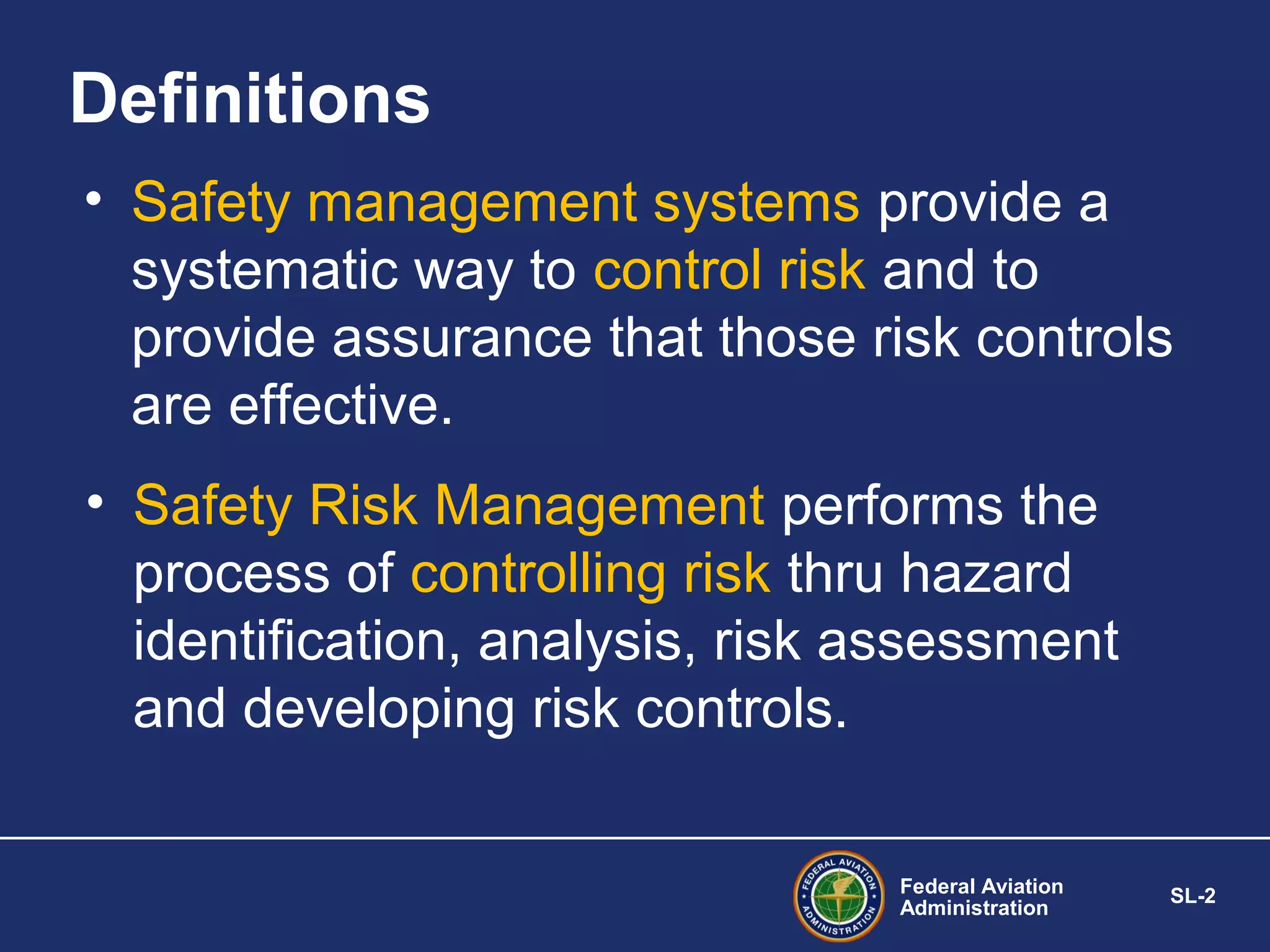 Definitions
• Safety management systems provide a
systematic way to control risk and to
provide assurance that those risk controls
are effective.
• Safety Risk Management performs the
process of controlling risk thru hazard
identification, analysis, risk assessment
and developing risk controls.
Federal Aviation
Administration

SL-2

 