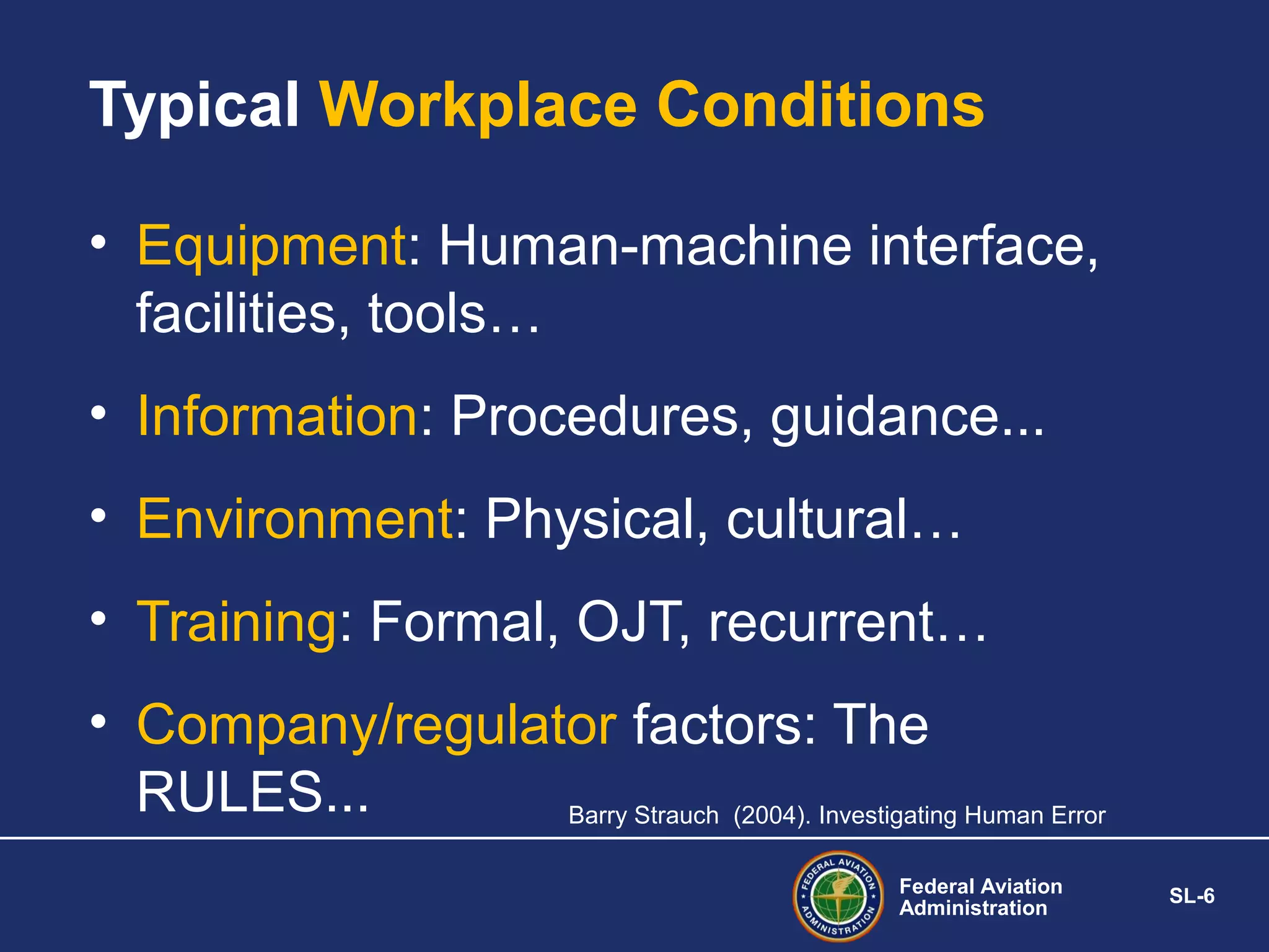 Typical Workplace Conditions
• Equipment: Human-machine interface,
facilities, tools…
• Information: Procedures, guidance...
• Environment: Physical, cultural…
• Training: Formal, OJT, recurrent…
• Company/regulator factors: The
RULES...
Barry Strauch (2004). Investigating Human Error
Federal Aviation
Administration

SL-6

 