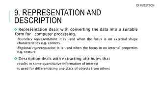 9. REPRESENTATION AND
DESCRIPTION
 Representation deals with converting the data into a suitable
form for computer processing.
 Boundary representation: it is used when the focus is on external shape
characteristics e.g. corners
 Regional representation: it is used when the focus in on internal properties
e.g. texture
 Description deals with extracting attributes that
 results in some quantitative information of interest
 is used for differentiating one class of objects from others
 