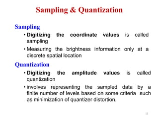 Sampling & Quantization
12
Sampling
• Digitizing the coordinate values is called
sampling
• Measuring the brightness information only at a
discrete spatial location
Quantization
• Digitizing the amplitude values is called
quantization
• involves representing the sampled data by a
finite number of levels based on some criteria such
as minimization of quantizer distortion.
 
