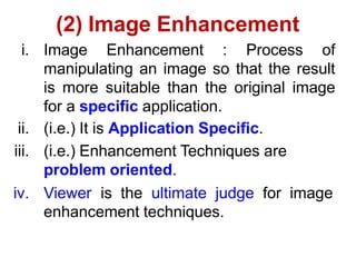 (2) Image Enhancement
i. Image Enhancement : Process of
manipulating an image so that the result
is more suitable than the original image
for a specific application.
ii. (i.e.) It is Application Specific.
iii. (i.e.) Enhancement Techniques are
problem oriented.
iv. Viewer is the ultimate judge for image
enhancement techniques.
 