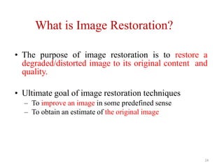What is Image Restoration?
24
• The purpose of image restoration is to restore a
degraded/distorted image to its original content and
quality.
• Ultimate goal of image restoration techniques
– To improve an image in some predefined sense
– To obtain an estimate of the original image
 