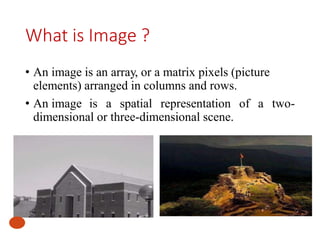 What is Image ?
• An image is an array, or a matrix pixels (picture
elements) arranged in columns and rows.
• An image is a spatial representation of a two-
dimensional or three-dimensional scene.
 