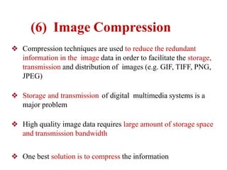 ❖ Compression techniques are used to reduce the redundant
information in the image data in order to facilitate the storage,
transmission and distribution of images (e.g. GIF, TIFF, PNG,
JPEG)
❖ Storage and transmission of digital multimedia systems is a
major problem
❖ High quality image data requires large amount of storage space
and transmission bandwidth
❖ One best solution is to compress the information
(6) Image Compression
 