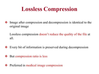 Lossless Compression
❖ Image after compression and decompression is identical to the
original image
Lossless compression doesn’t reduce the quality of the file at
all.
❖ Every bit of information is preserved during decompression
❖ But compression ratio is less
❖ Preferred in medical image compression
 