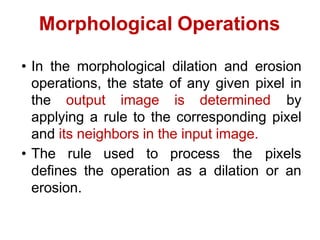 Morphological Operations
• In the morphological dilation and erosion
operations, the state of any given pixel in
the output image is determined by
applying a rule to the corresponding pixel
and its neighbors in the input image.
• The rule used to process the pixels
defines the operation as a dilation or an
erosion.
 