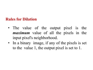 Rules for Dilation
• The value of the output pixel is the
maximum value of all the pixels in the
input pixel's neighborhood.
• In a binary image, if any of the pixels is set
to the value 1, the output pixel is set to 1.
 