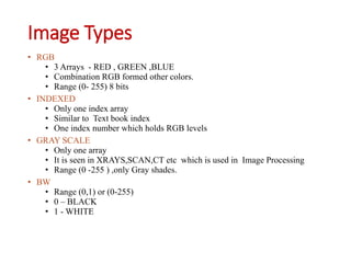 Image Types
• RGB
• 3 Arrays - RED , GREEN ,BLUE
• Combination RGB formed other colors.
• Range (0- 255) 8 bits
• INDEXED
• Only one index array
• Similar to Text book index
• One index number which holds RGB levels
• GRAY SCALE
• Only one array
• It is seen in XRAYS,SCAN,CT etc which is used in Image Processing
• Range (0 -255 ) ,only Gray shades.
• BW
• Range (0,1) or (0-255)
• 0 – BLACK
• 1 - WHITE
 