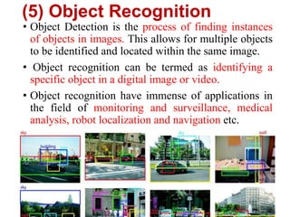 (5) Object Recognition
• Object Detection is the process of finding instances
of objects in images. This allows for multiple objects
to be identified and located within the same image.
• Object recognition can be termed as identifying a
specific object in a digital image or video.
• Object recognition have immense of applications in
the field of monitoring and surveillance, medical
analysis, robot localization and navigation etc.
 