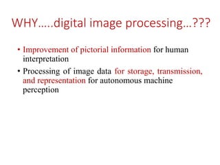 WHY…..digital image processing…???
• Improvement of pictorial information for human
interpretation
• Processing of image data for storage, transmission,
and representation for autonomous machine
perception
 