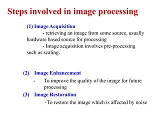 Steps involved in image processing
(1) Image Acquisition
- retrieving an image from some source, usually
hardware based source for processing
- Image acquisition involves pre-processing
such as scaling.
(2) Image Enhancement
- To improve the quality of the image for future
processing
(3) Image Restoration
-To restore the image which is affected by noise
 