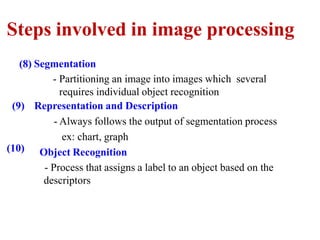 Steps involved in image processing
(8) Segmentation
(10)
- Partitioning an image into images which several
requires individual object recognition
(9) Representation and Description
- Always follows the output of segmentation process
ex: chart, graph
Object Recognition
- Process that assigns a label to an object based on the
descriptors
 