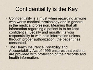 Confidentiality is the Key Confidentiality is a must when regarding anyone who works medical terminology and in general, in the medical profession. Meaning that all information regarding a patient is to be kept confidential. Legally and morally, its your responsibility to with hold information unless, through proper authorization, the patient has consented. The Health Insurance Portability and Accountability Act of 1996 ensures that patients are provided with protection of their records and health information.  