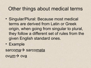 Other things about medical terms Singular/Plural: Because most medical terms are derived from Latin or Greek origin, when going from singular to plural, they follow a different set of rules from the given English standard ones. Example sarco ma   sarco mata   ov um   ov a 
