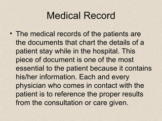 Medical Record The medical records of the patients are the documents that chart the details of a patient stay while in the hospital. This piece of document is one of the most essential to the patient because it contains his/her information. Each and every physician who comes in contact with the patient is to reference the proper results from the consultation or care given.  