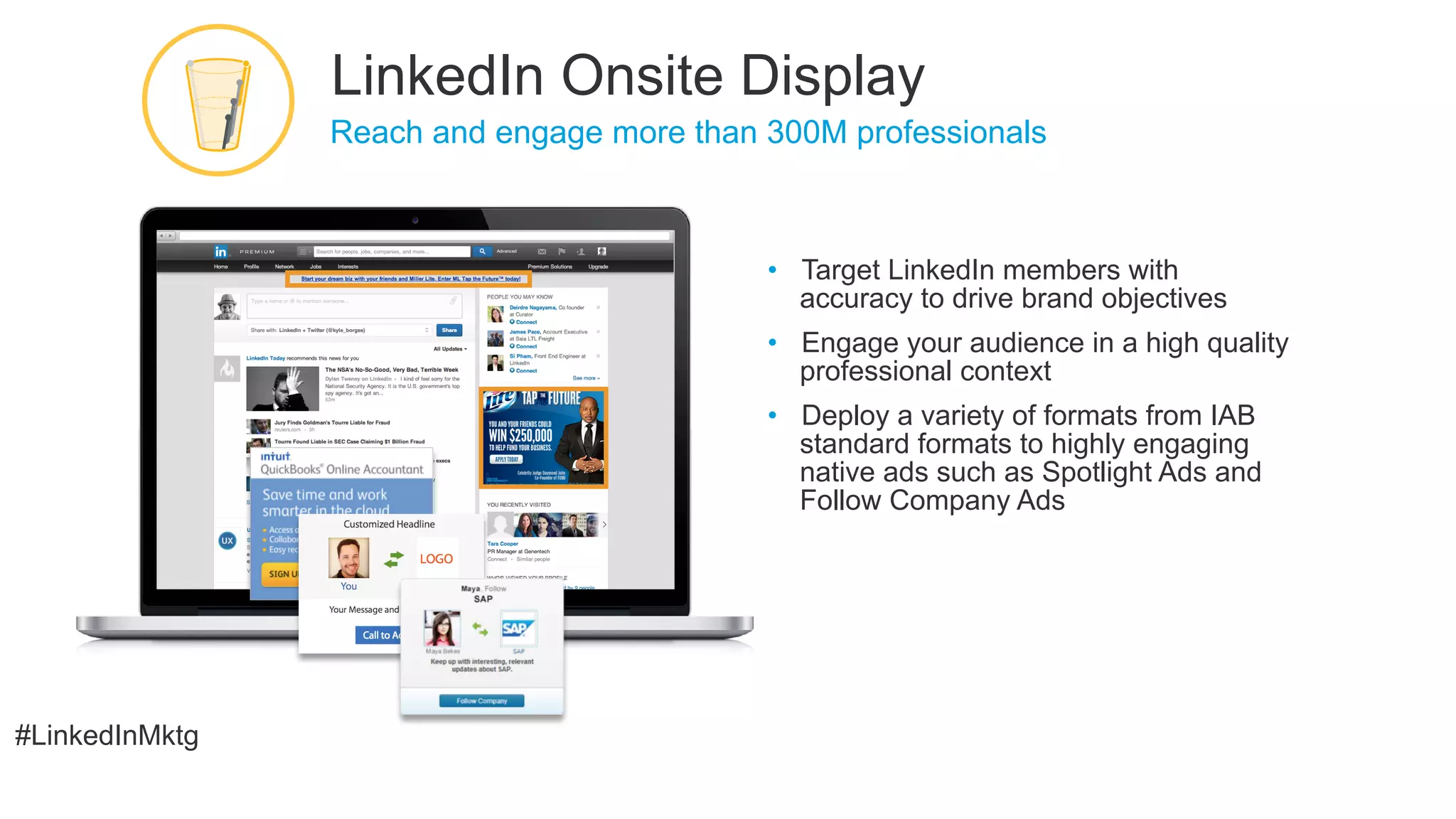 #LinkedInMktg
•  Target LinkedIn members with
accuracy to drive brand objectives
•  Engage your audience in a high quality
professional context
•  Deploy a variety of formats from IAB
standard formats to highly engaging
native ads such as Spotlight Ads and
Follow Company Ads
​ Reach and engage more than 300M professionals
LinkedIn Onsite Display
 