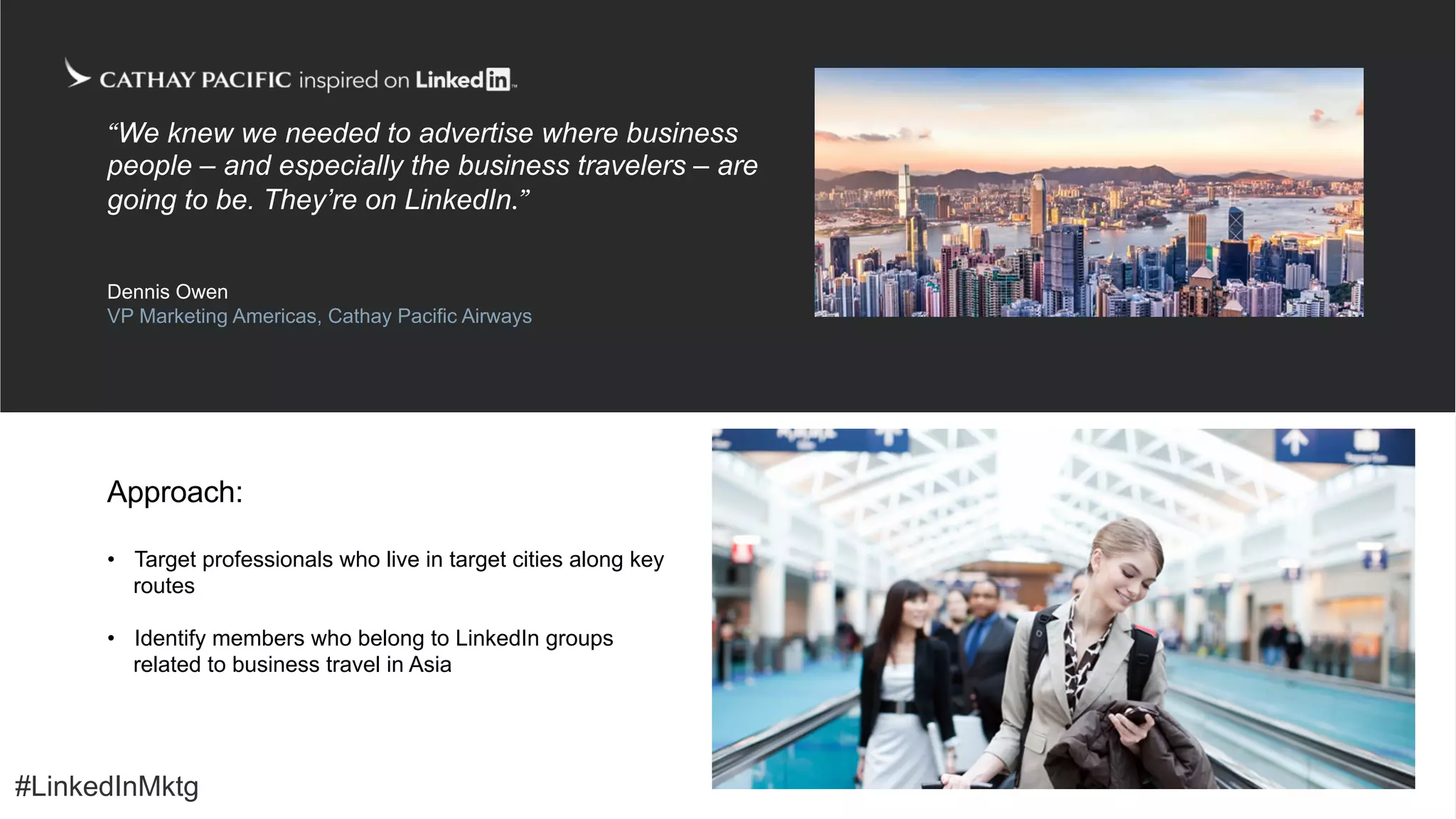 #LinkedInMktg
•  Target professionals who live in target cities along key
routes
•  Identify members who belong to LinkedIn groups
related to business travel in Asia
Approach:
“We knew we needed to advertise where business
people – and especially the business travelers – are
going to be. They’re on LinkedIn.”
Dennis Owen
VP Marketing Americas, Cathay Pacific Airways
#LinkedInMktg
 