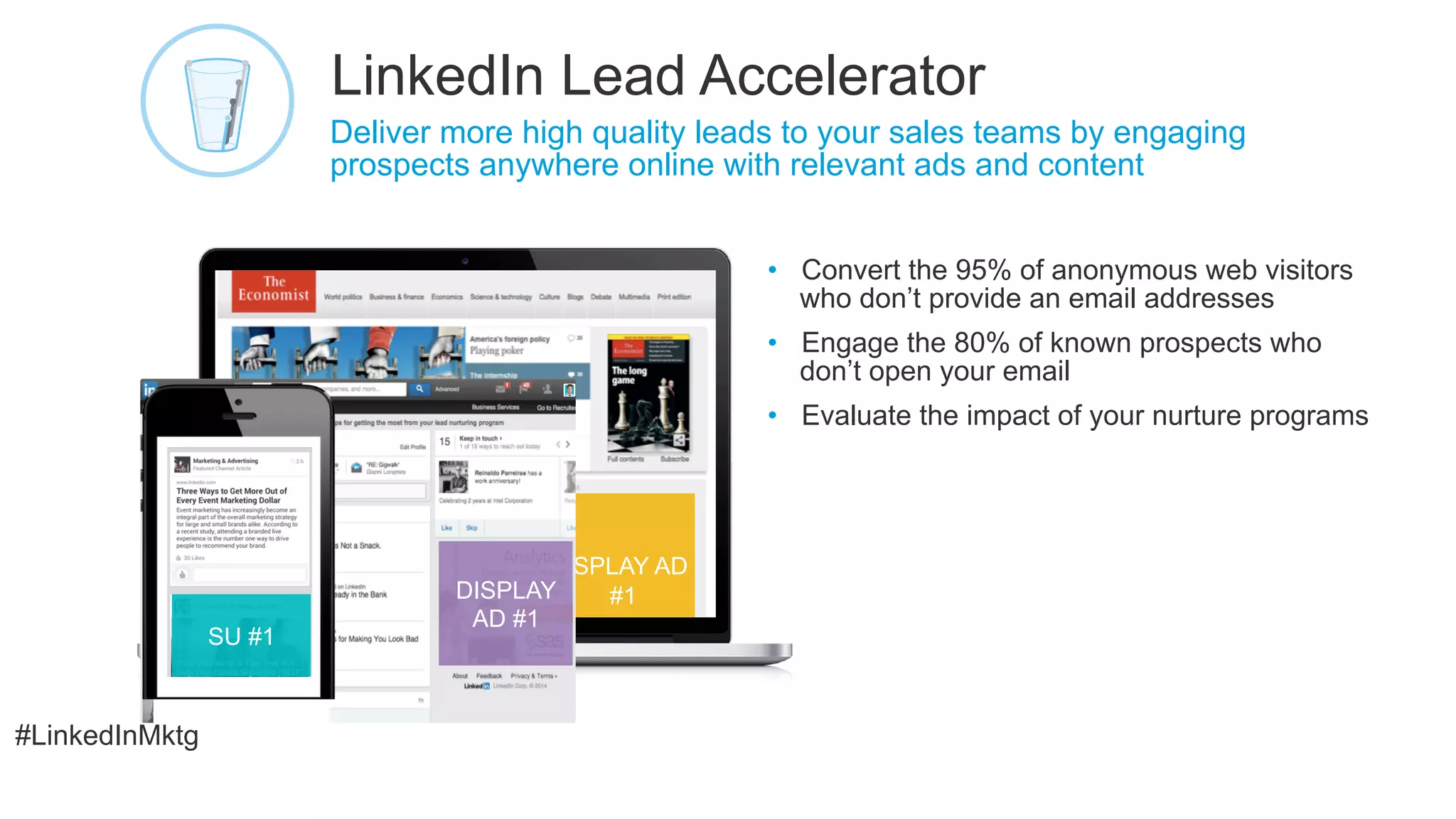 #LinkedInMktg
DISPLAY AD
•  Convert the 95% of anonymous web visitors
who don’t provide an email addresses
•  Engage the 80% of known prospects who
don’t open your email
•  Evaluate the impact of your nurture programs
​ Deliver more high quality leads to your sales teams by engaging
prospects anywhere online with relevant ads and content
LinkedIn Lead Accelerator
2
4
John Smith
DISPLAY
AD #1
SU #1
#1
 