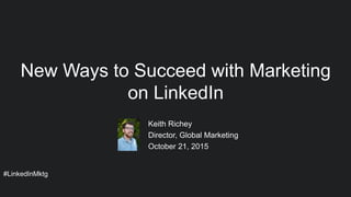 #LinkedInMktg
Keith Richey
Director, Global Marketing
October 21, 2015
New Ways to Succeed with Marketing
on LinkedIn
 