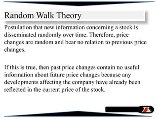 Random Walk Theory
Postulation that new information concerning a stock is
disseminated randomly over time. Therefore, price
changes are random and bear no relation to previous price
changes.
If this is true, then past price changes contain no useful
information about future price changes because any
developments affecting the company have already been
reflected in the current price of the stock.
 