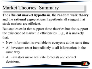 Market Theories: Summary
The efficient market hypothesis, the random walk theory
and the rational expectations hypothesis all suggest that
stock markets are efficient.
But studies exist that support these theories but also support
the existence of market in efficiencies. E.g., it is unlikely
that:
• New information is available to everyone at the same time
• All investors react immediately to all information in the
same way
• All investors make accurate forecasts and correct
decisions.
 