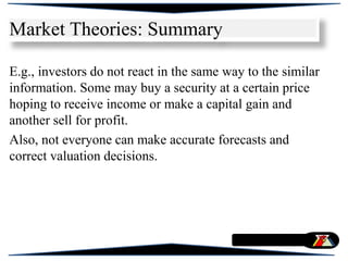 E.g., investors do not react in the same way to the similar
information. Some may buy a security at a certain price
hoping to receive income or make a capital gain and
another sell for profit.
Also, not everyone can make accurate forecasts and
correct valuation decisions.
Market Theories: Summary
 