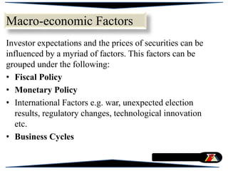 Macro-economic Factors
Investor expectations and the prices of securities can be
influenced by a myriad of factors. This factors can be
grouped under the following:
• Fiscal Policy
• Monetary Policy
• International Factors e.g. war, unexpected election
results, regulatory changes, technological innovation
etc.
• Business Cycles
 