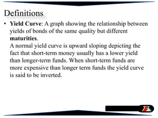 • Yield Curve: A graph showing the relationship between
yields of bonds of the same quality but different
maturities.
A normal yield curve is upward sloping depicting the
fact that short-term money usually has a lower yield
than longer-term funds. When short-term funds are
more expensive than longer term funds the yield curve
is said to be inverted.
Definitions
 