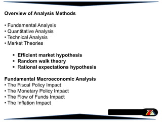 Overview of Analysis Methods
• Fundamental Analysis
• Quantitative Analysis
• Technical Analysis
• Market Theories
 Efficient market hypothesis
 Random walk theory
 Rational expectations hypothesis
Fundamental Macroeconomic Analysis
• The Fiscal Policy Impact
• The Monetary Policy Impact
• The Flow of Funds Impact
• The Inflation Impact
 