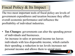 Fiscal Policy & Its Impact
The two most important tools of fiscal policy are levels of
government expenditures and taxation because they affect
overall economic performance and influence the
profitability of individual industries.
• Tax Changes: governments can alter the spending power
of individuals and businesses.
An increase in sales or personal income tax leaves
individuals with less disposable income, which curtails
their spending; a reduction in tax levels increases net
personal income and allows them to spend more.
 