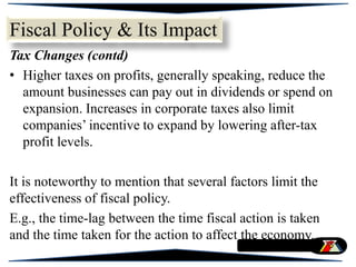 Tax Changes (contd)
• Higher taxes on profits, generally speaking, reduce the
amount businesses can pay out in dividends or spend on
expansion. Increases in corporate taxes also limit
companies’ incentive to expand by lowering after-tax
profit levels.
It is noteworthy to mention that several factors limit the
effectiveness of fiscal policy.
E.g., the time-lag between the time fiscal action is taken
and the time taken for the action to affect the economy.
Fiscal Policy & Its Impact
 