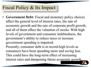 • Government Debt: Fiscal and monetary policy choices
affect the general level of interest rates, the rate of
economic growth and the rate of corporate profit growth,
and all of them affect the valuation of stocks. With high
levels of government and consumer indebtedness, the
government’s ability to reduce taxes or increase
government spending is impaired.
Presently, consumer debt is at record-high levels as
consumers have been spending more and saving less.
This could have the long-term effect of increasing
interest rates and dampening future economic growth.
Fiscal Policy & Its Impact
 