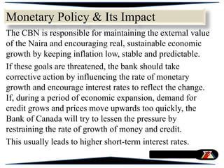 Monetary Policy & Its Impact
The CBN is responsible for maintaining the external value
of the Naira and encouraging real, sustainable economic
growth by keeping inflation low, stable and predictable.
If these goals are threatened, the bank should take
corrective action by influencing the rate of monetary
growth and encourage interest rates to reflect the change.
If, during a period of economic expansion, demand for
credit grows and prices move upwards too quickly, the
Bank of Canada will try to lessen the pressure by
restraining the rate of growth of money and credit.
This usually leads to higher short-term interest rates.
 