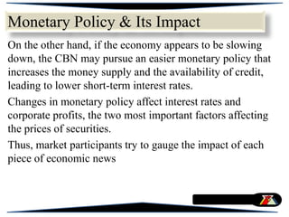 On the other hand, if the economy appears to be slowing
down, the CBN may pursue an easier monetary policy that
increases the money supply and the availability of credit,
leading to lower short-term interest rates.
Changes in monetary policy affect interest rates and
corporate profits, the two most important factors affecting
the prices of securities.
Thus, market participants try to gauge the impact of each
piece of economic news
Monetary Policy & Its Impact
 