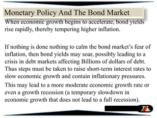 Monetary Policy And The Bond Market
When economic growth begins to accelerate, bond yields
rise rapidly, thereby tempering higher inflation.
If nothing is done nothing to calm the bond market’s fear of
inflation, then bond yields may soar, possibly leading to a
crisis in debt markets affecting Billions of dollars of debt.
Thus steps must be taken to raise short-term interest rates to
slow economic growth and contain inflationary pressures.
This may lead to a more moderate economic growth rate or
even a growth recession (a temporary slowdown in
economic growth that does not lead to a full recession).
 