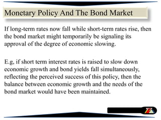 If long-term rates now fall while short-term rates rise, then
the bond market might temporarily be signaling its
approval of the degree of economic slowing.
E.g, if short term interest rates is raised to slow down
economic growth and bond yields fall simultaneously,
reflecting the perceived success of this policy, then the
balance between economic growth and the needs of the
bond market would have been maintained.
Monetary Policy And The Bond Market
 
