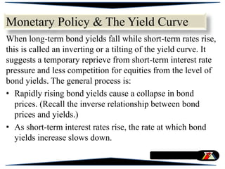 Monetary Policy & The Yield Curve
When long-term bond yields fall while short-term rates rise,
this is called an inverting or a tilting of the yield curve. It
suggests a temporary reprieve from short-term interest rate
pressure and less competition for equities from the level of
bond yields. The general process is:
• Rapidly rising bond yields cause a collapse in bond
prices. (Recall the inverse relationship between bond
prices and yields.)
• As short-term interest rates rise, the rate at which bond
yields increase slows down.
 