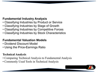 Fundamental Industry Analysis
• Classifying Industries by Product or Service
• Classifying Industries by Stage of Growth
• Classifying Industries by Competitive Forces
• Classifying Industries by Stock Characteristics
Fundamental Valuation Models
• Dividend Discount Model
• Using the Price-Earnings Ratio
Technical Analysis
• Comparing Technical Analysis to Fundamental Analysis
• Commonly Used Tools in Technical Analysis
 