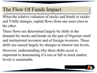 The Flow Of Funds Impact
When the relative valuation of stocks and bonds or stocks
and T-bills changes, capital flows from one asset class to
the other.
These flows are determined largely by shifts in the
demand for stocks and bonds on the part of Nigerian retail
and institutional investors and of foreign investors. These
shifts are caused largely by changes in interest rate levels.
However, understanding why these shifts occur is
important to determining if a rise or fall in stock market
levels is sustainable.
 